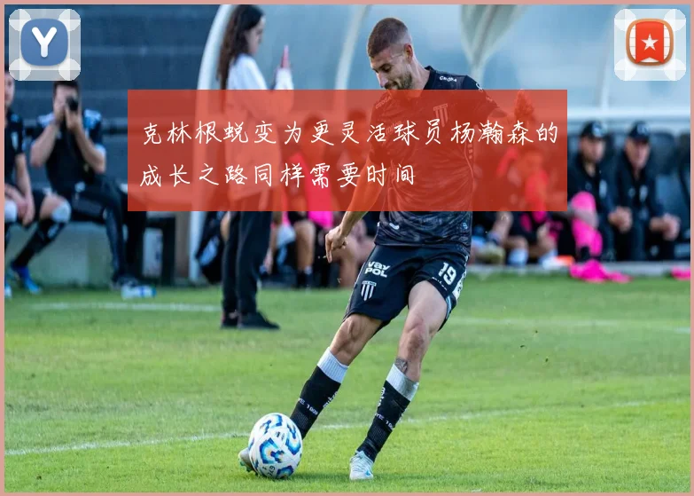 克林根蜕变为更灵活球员杨瀚森的成长之路同样需要时间