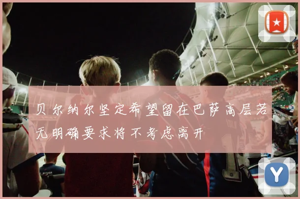 贝尔纳尔坚定希望留在巴萨高层若无明确要求将不考虑离开