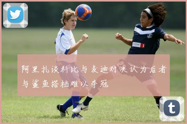 阿里扎谈科比与麦迪对决认为后者与鲨鱼搭档难以夺冠