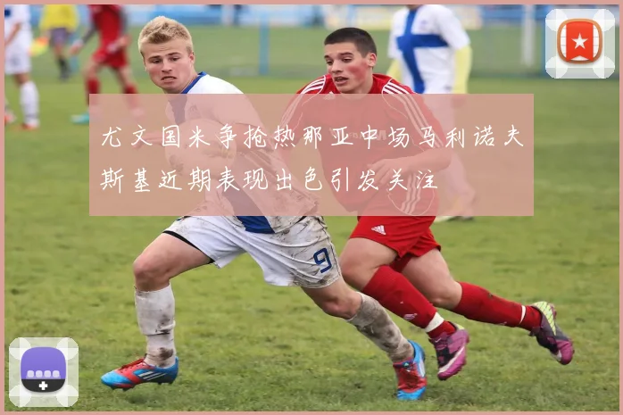 尤文国米争抢热那亚中场马利诺夫斯基近期表现出色引发关注