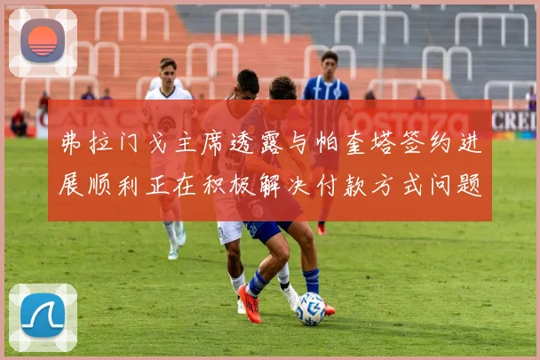 弗拉门戈主席透露与帕奎塔签约进展顺利正在积极解决付款方式问题