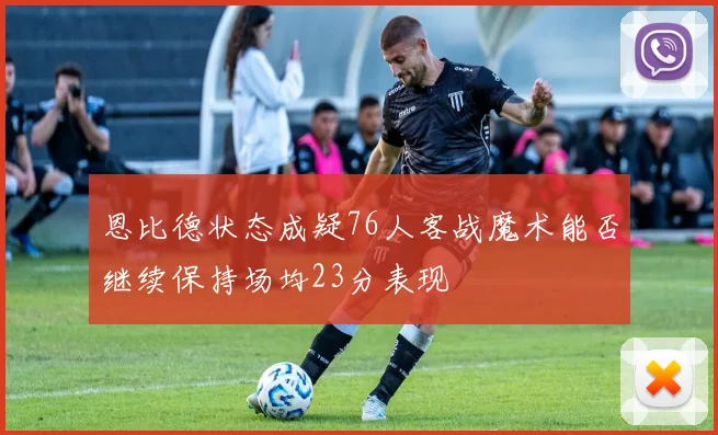 恩比德状态成疑76人客战魔术能否继续保持场均23分表现