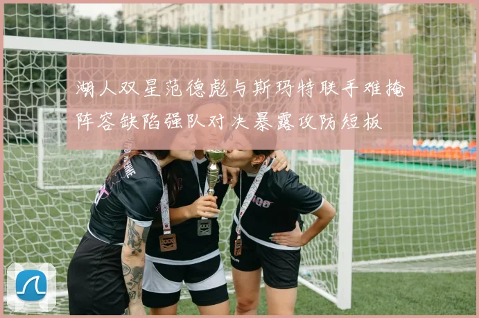 湖人双星范德彪与斯玛特联手难掩阵容缺陷强队对决暴露攻防短板