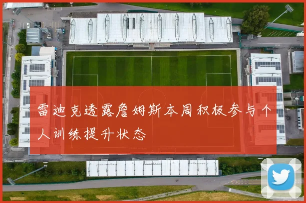 雷迪克透露詹姆斯本周积极参与个人训练提升状态