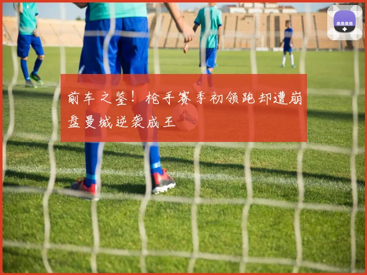 前车之鉴！枪手赛季初领跑却遭崩盘曼城逆袭成王