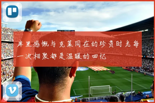库里感慨与克莱同在的珍贵时光每一次相聚都是温暖的回忆