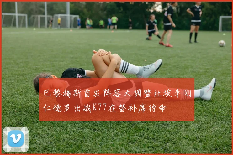 巴黎梅斯首发阵容大调整杜埃李刚仁德罗出战K77在替补席待命
