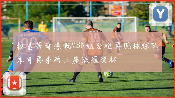 拉基蒂奇感慨MSN组合难再现称球队本可再夺两三座欧冠奖杯