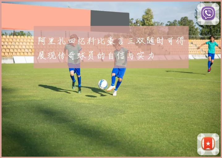 阿里扎回忆科比豪言三双随时可得展现传奇球员的自信与实力
