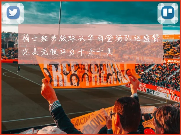 骑士经典版球衣华丽登场队记盛赞完美无瑕评分十全十美