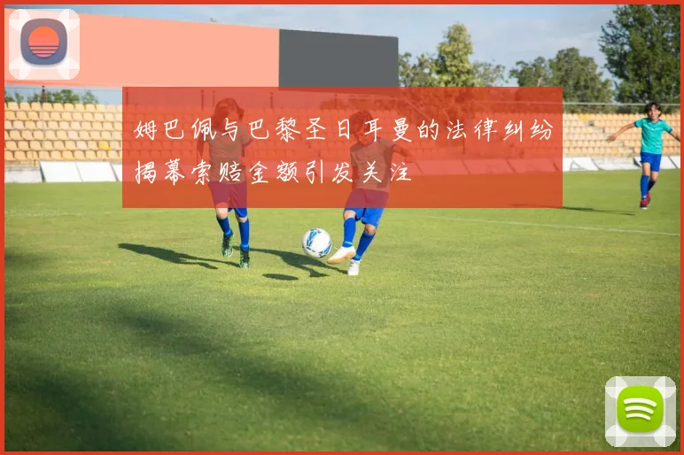 姆巴佩与巴黎圣日耳曼的法律纠纷揭幕索赔金额引发关注
