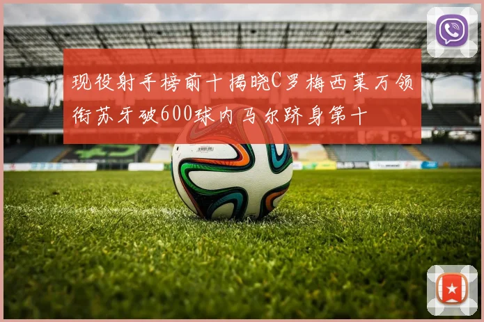 现役射手榜前十揭晓C罗梅西莱万领衔苏牙破600球内马尔跻身第十