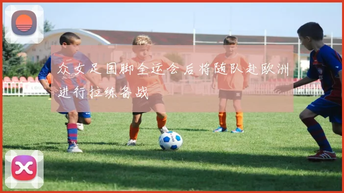 众女足国脚全运会后将随队赴欧洲进行拉练备战