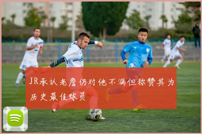 JR承认老詹仍对他不满但称赞其为历史最佳球员