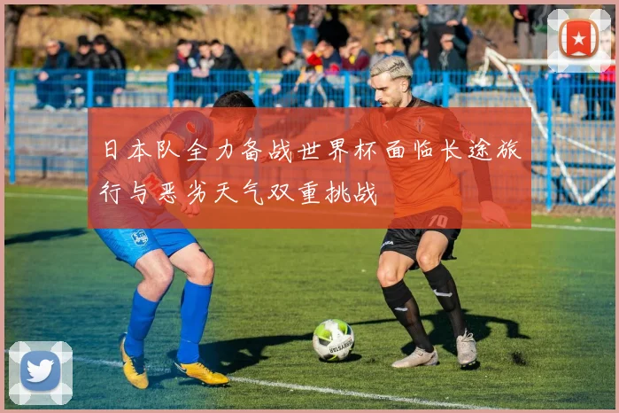 日本队全力备战世界杯面临长途旅行与恶劣天气双重挑战