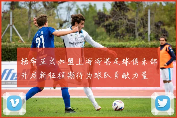 杨希正式加盟上海海港足球俱乐部开启新征程期待为球队贡献力量