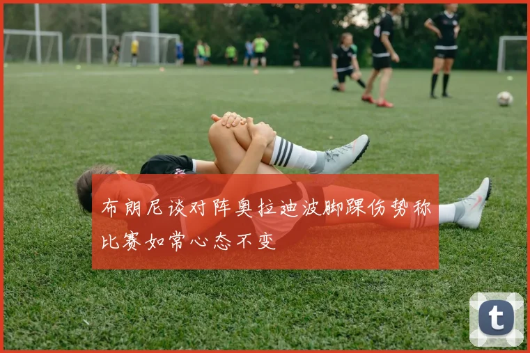 布朗尼谈对阵奥拉迪波脚踝伤势称比赛如常心态不变