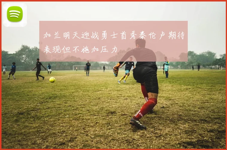 加兰明天迎战勇士首秀泰伦卢期待表现但不施加压力