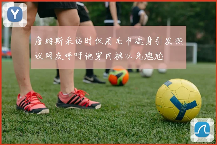 詹姆斯采访时仅用毛巾遮身引发热议网友呼吁他穿内裤以免尴尬