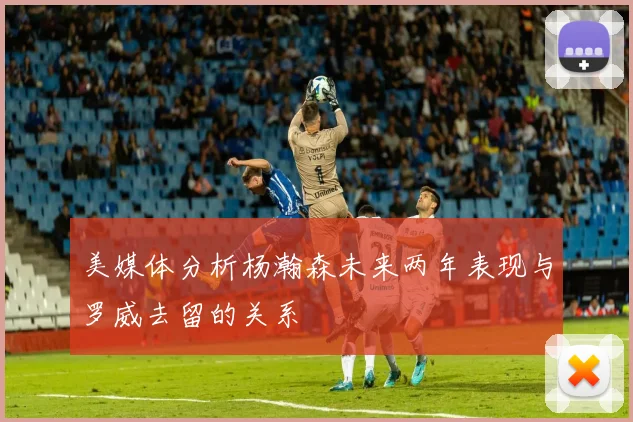 美媒体分析杨瀚森未来两年表现与罗威去留的关系