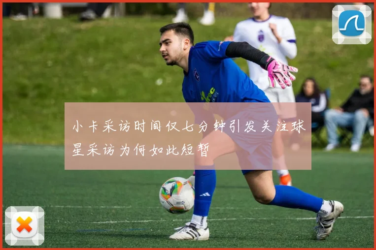 小卡采访时间仅七分钟引发关注球星采访为何如此短暂