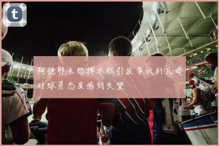 阿德耶米怒摔水瓶引发争议科瓦奇对球员态度感到失望