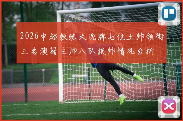2026中超教练大洗牌七位土帅领衔三名澳籍主帅八队换帅情况分析