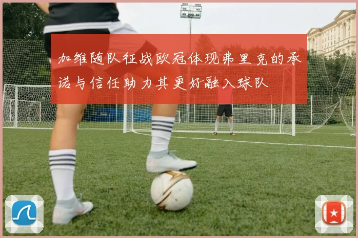 加维随队征战欧冠体现弗里克的承诺与信任助力其更好融入球队