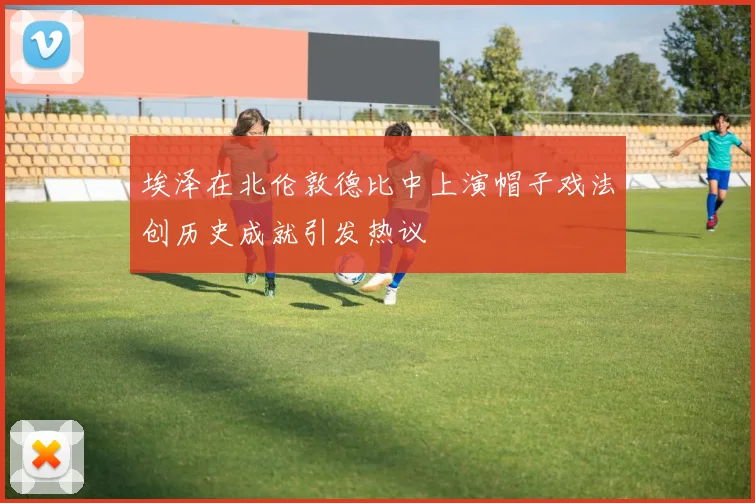 埃泽在北伦敦德比中上演帽子戏法创历史成就引发热议