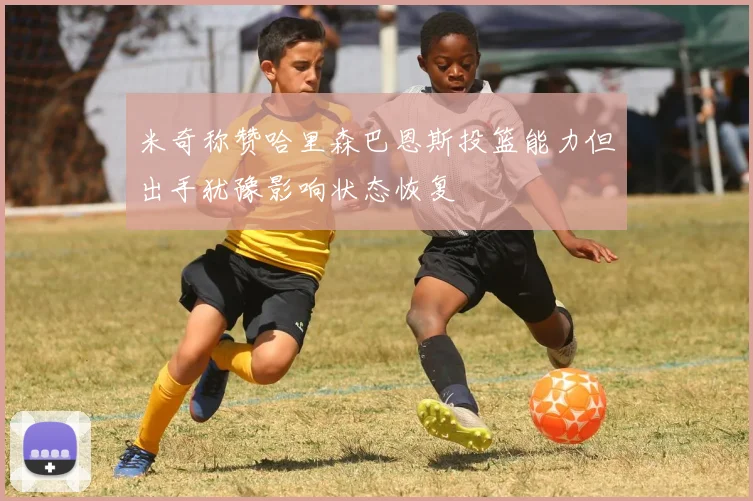 米奇称赞哈里森巴恩斯投篮能力但出手犹豫影响状态恢复