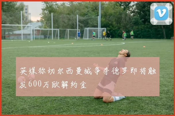 英媒称切尔西曼城争夺德罗即将触发600万欧解约金