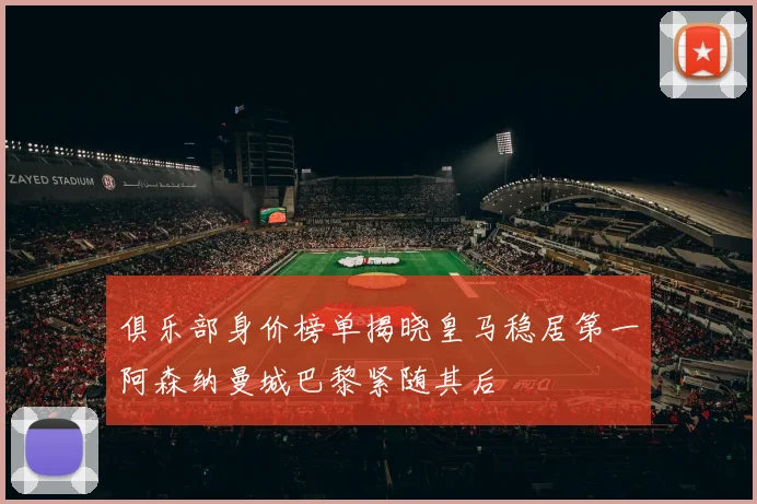 俱乐部身价榜单揭晓皇马稳居第一阿森纳曼城巴黎紧随其后