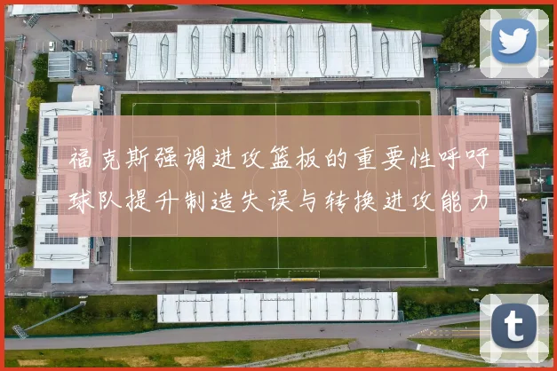 福克斯强调进攻篮板的重要性呼吁球队提升制造失误与转换进攻能力